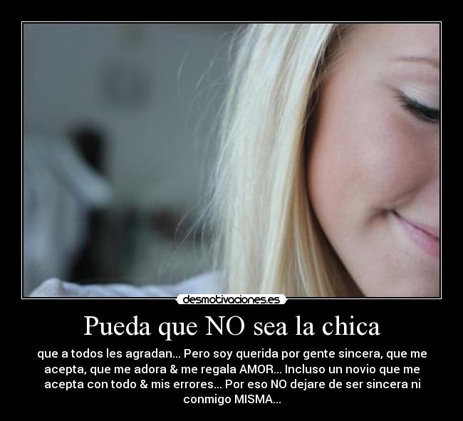 Pueda que NO sea la chica - que a todos les agradan... Pero soy querida por gente sincera, que me
acepta, que me adora & me regala AMOR... Incluso un novio que me
acepta con todo & mis errores... Por eso NO dejare de ser sincera ni
conmigo MISMA...