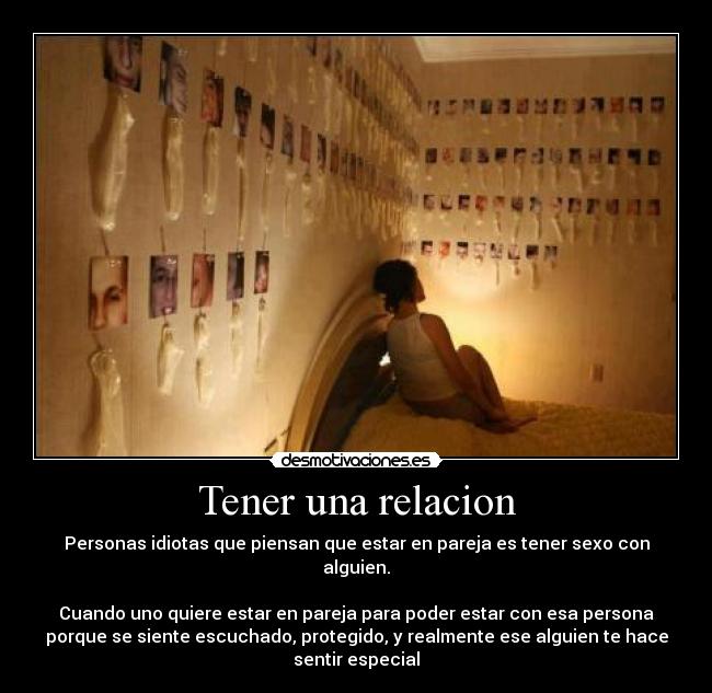 Tener una relacion - Personas idiotas que piensan que estar en pareja es tener sexo con alguien.
Cuando uno quiere estar en pareja para poder estar con esa persona
porque se siente escuchado, protegido, y realmente ese alguien te hace sentir especial