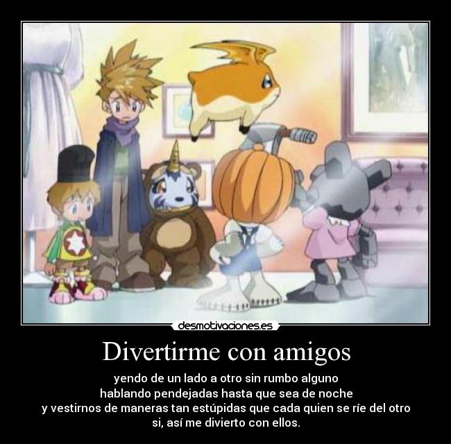 Divertirme con amigos - yendo de un lado a otro sin rumbo alguno
hablando pendejadas hasta que sea de noche
y vestirnos de maneras tan estúpidas que cada quien se ríe del otro
si, así me divierto con ellos.