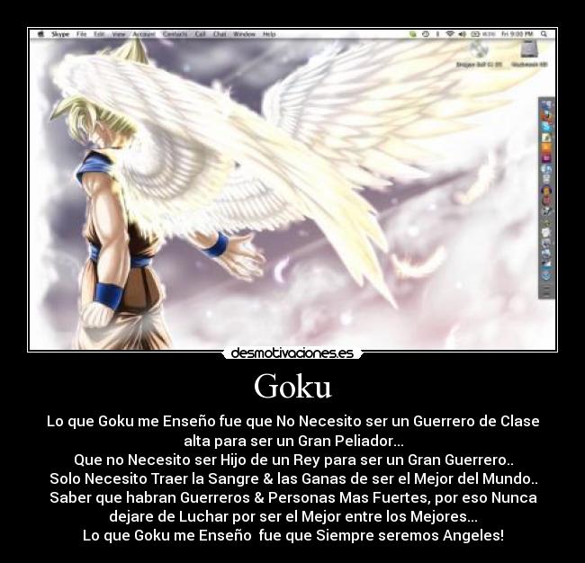Goku - Lo que Goku me Enseño fue que No Necesito ser un Guerrero de Clase
alta para ser un Gran Peliador...
Que no Necesito ser Hijo de un Rey para ser un Gran Guerrero..
Solo Necesito Traer la Sangre & las Ganas de ser el Mejor del Mundo..
Saber que habran Guerreros & Personas Mas Fuertes, por eso Nunca
dejare de Luchar por ser el Mejor entre los Mejores...
Lo que Goku me Enseño  fue que Siempre seremos Angeles!