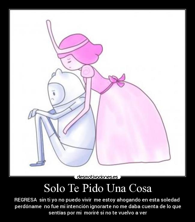 Solo Te Pido Una Cosa - REGRESA sin ti yo no puedo vivir me estoy ahogando en esta soledad
perdóname no fue mi intención ignorarte no me daba cuenta de lo que
sentías por mi moriré si no te vuelvo a ver