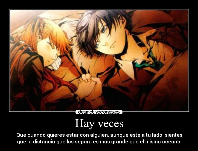Hay veces - Que cuando quieres estar con alguien, aunque este a tu lado, sientes
que la distancia que los separa es mas grande que el mismo océano.