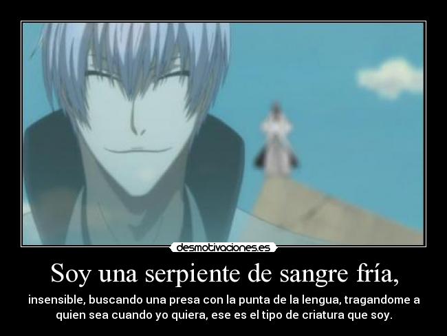 Soy una serpiente de sangre fría, - insensible, buscando una presa con la punta de la lengua, tragandome a
quien sea cuando yo quiera, ese es el tipo de criatura que soy.