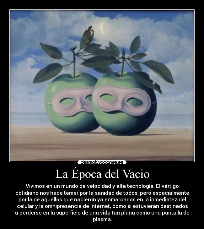 La Época del Vacio - Vivimos en un mundo de velocidad y alta tecnología. El vértigo
cotidiano nos hace temer por la sanidad de todos, pero especialmente
por la de aquellos que nacieron ya enmarcados en la inmediatez del
celular y la omnipresencia de Internet, como si estuvieran destinados
a perderse en la superficie de una vida tan plana como una pantalla de
plasma.