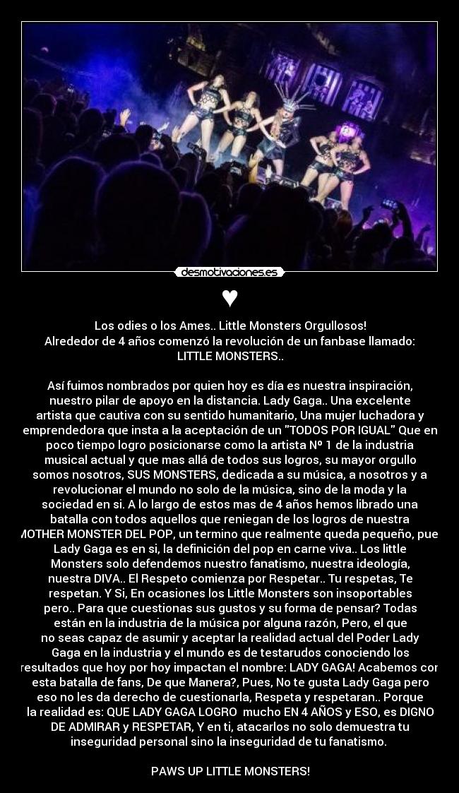 ♥ - Los odies o los Ames.. Little Monsters Orgullosos!
Alrededor de 4 años comenzó la revolución de un fanbase llamado:
LITTLE MONSTERS..

Así fuimos nombrados por quien hoy es día es nuestra inspiración,
nuestro pilar de apoyo en la distancia. Lady Gaga.. Una excelente
artista que cautiva con su sentido humanitario, Una mujer luchadora y
emprendedora que insta a la aceptación de un TODOS POR IGUAL Que en
poco tiempo logro posicionarse como la artista Nº 1 de la industria
musical actual y que mas allá de todos sus logros, su mayor orgullo
somos nosotros, SUS MONSTERS, dedicada a su música, a nosotros y a
revolucionar el mundo no solo de la música, sino de la moda y la
sociedad en si. A lo largo de estos mas de 4 años hemos librado una
batalla con todos aquellos que reniegan de los logros de nuestra
MOTHER MONSTER DEL POP, un termino que realmente queda pequeño, pues
Lady Gaga es en si, la definición del pop en carne viva.. Los little
Monsters solo defendemos nuestro fanatismo, nuestra ideología,
nuestra DIVA.. El Respeto comienza por Respetar.. Tu respetas, Te
respetan. Y Si, En ocasiones los Little Monsters son insoportables
pero.. Para que cuestionas sus gustos y su forma de pensar? Todas
están en la industria de la música por alguna razón, Pero, el que
no seas capaz de asumir y aceptar la realidad actual del Poder Lady
Gaga en la industria y el mundo es de testarudos conociendo los
resultados que hoy por hoy impactan el nombre: LADY GAGA! Acabemos con
esta batalla de fans, De que Manera?, Pues, No te gusta Lady Gaga pero
eso no les da derecho de cuestionarla, Respeta y respetaran.. Porque
la realidad es: QUE LADY GAGA LOGRO  mucho EN 4 AÑOS y ESO, es DIGNO
DE ADMIRAR y RESPETAR, Y en ti, atacarlos no solo demuestra tu
inseguridad personal sino la inseguridad de tu fanatismo. 

PAWS UP LITTLE MONSTERS!