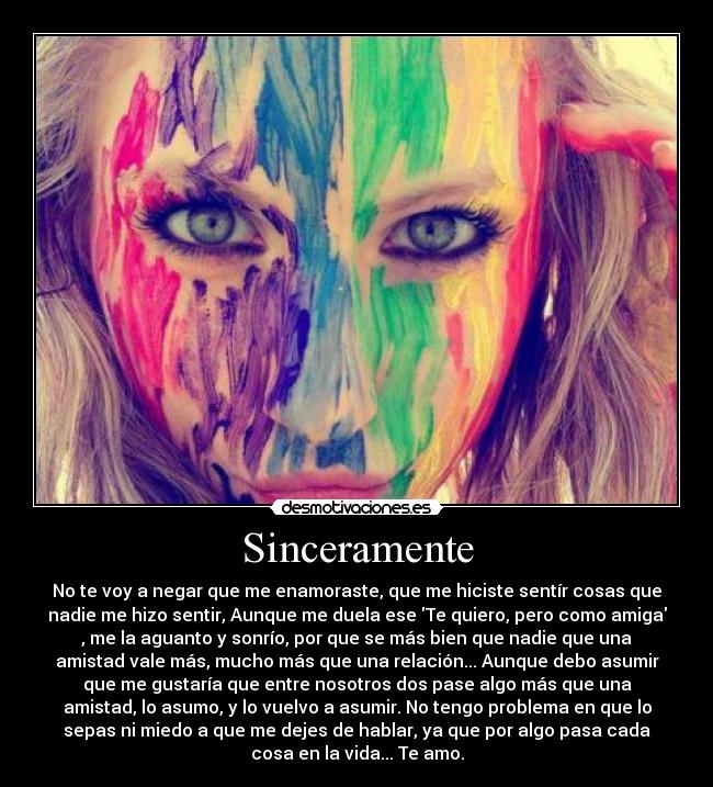 Sinceramente - No te voy a negar que me enamoraste, que me hiciste sentír cosas que
nadie me hizo sentir, Aunque me duela ese Te quiero, pero como amiga
, me la aguanto y sonrío, por que se más bien que nadie que una
amistad vale más, mucho más que una relación... Aunque debo asumir
que me gustaría que entre nosotros dos pase algo más que una
amistad, lo asumo, y lo vuelvo a asumir. No tengo problema en que lo
sepas ni miedo a que me dejes de hablar, ya que por algo pasa cada
cosa en la vida... Te amo.