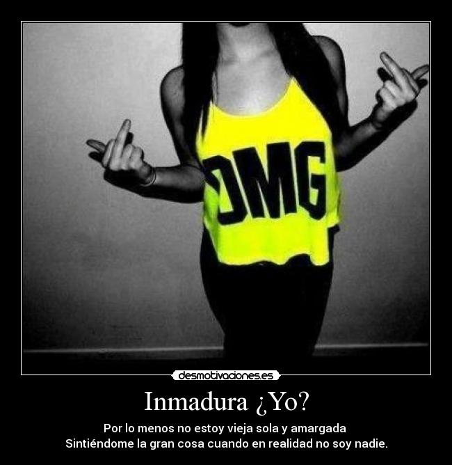 Inmadura ¿Yo? - Por lo menos no estoy vieja sola y amargada 
Sintiéndome la gran cosa cuando en realidad no soy nadie.