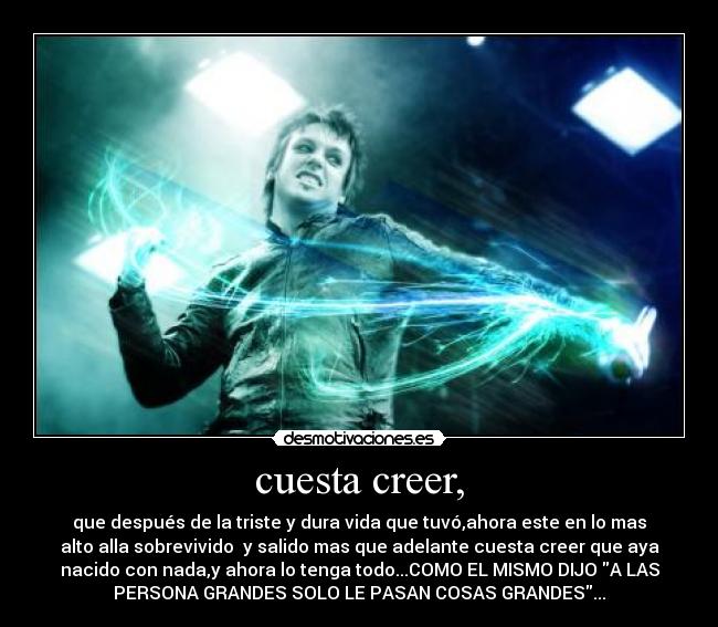 cuesta creer, - que después de la triste y dura vida que tuvó,ahora este en lo mas
alto alla sobrevivido  y salido mas que adelante cuesta creer que aya
nacido con nada,y ahora lo tenga todo...COMO EL MISMO DIJO A LAS
PERSONA GRANDES SOLO LE PASAN COSAS GRANDES...