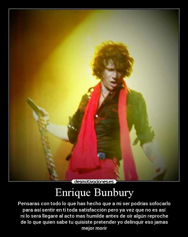 Enrique Bunbury - Pensaras con todo lo que has hecho que a mi ser podrías sofocarlo
para así sentir en ti toda satisfacción pero ya vez que no es así
ni lo sera llegare al acto mas humilde antes de oír algún reproche
de lo que quien sabe tu quisiste pretender yo delinquir eso jamas
mejor morir