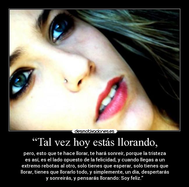“Tal vez hoy estás llorando, - pero, esto que te hace llorar, te hará sonreír, porque la tristeza
es así, es el lado opuesto de la felicidad, y cuando llegas a un
extremo rebotas al otro, solo tienes que esperar, solo tienes que
llorar, tienes que llorarlo todo, y simplemente, un día, despertarás
y sonreirás, y pensarás llorando: Soy feliz.”