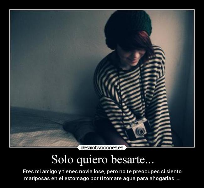 Solo quiero besarte... - Eres mi amigo y tienes novia lose, pero no te preocupes si siento
mariposas en el estomago por ti tomare agua para ahogarlas ....