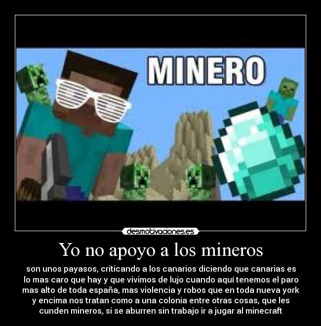 Yo no apoyo a los mineros - son unos payasos, criticando a los canarios diciendo que canarias es
lo mas caro que hay y que vivimos de lujo cuando aquí tenemos el paro
mas alto de toda españa, mas violencia y robos que en toda nueva york
y encima nos tratan como a una colonia entre otras cosas, que les
cunden mineros, si se aburren sin trabajo ir a jugar al minecraft