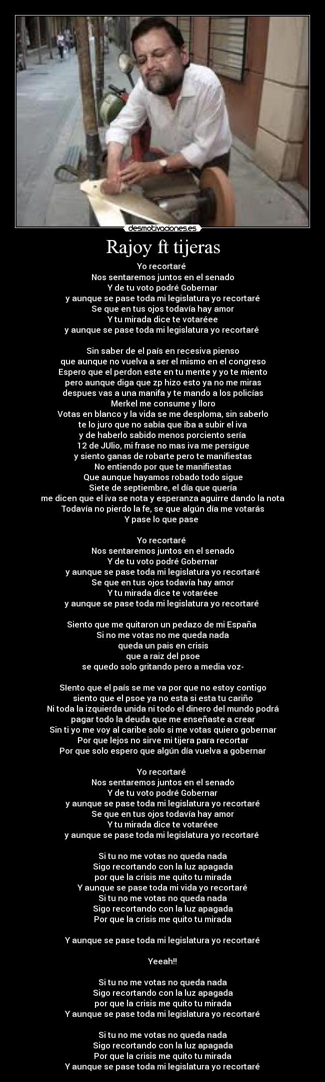 Rajoy ft tijeras - Yo recortaré 
Nos sentaremos juntos en el senado
Y de tu voto podré Gobernar
y aunque se pase toda mi legislatura yo recortaré
Se que en tus ojos todavía hay amor
Y tu mirada dice te votaréee
y aunque se pase toda mi legislatura yo recortaré 

Sin saber de el país en recesiva pienso
que aunque no vuelva a ser el mismo en el congreso
Espero que el perdon este en tu mente y yo te miento
pero aunque diga que zp hizo esto ya no me miras
despues vas a una manifa y te mando a los policías
Merkel me consume y lloro
Votas en blanco y la vida se me desploma, sin saberlo
te lo juro que no sabía que iba a subir el iva
y de haberlo sabido menos porciento sería
12 de JUlio, mi frase no mas iva me persigue
y siento ganas de robarte pero te manifiestas
No entiendo por que te manifiestas
Que aunque hayamos robado todo sigue
Siete de septiembre, el día que quería
me dicen que el iva se nota y esperanza aguirre dando la nota
Todavía no pierdo la fe, se que algún día me votarás
Y pase lo que pase 

Yo recortaré 
Nos sentaremos juntos en el senado
Y de tu voto podré Gobernar
y aunque se pase toda mi legislatura yo recortaré
Se que en tus ojos todavía hay amor
Y tu mirada dice te votaréee
y aunque se pase toda mi legislatura yo recortaré 

Siento que me quitaron un pedazo de mi España 
Si no me votas no me queda nada
queda un pais en crisis
que a raiz del psoe
se quedo solo gritando pero a media voz-

SIento que el país se me va por que no estoy contigo
siento que el psoe ya no esta si esta tu cariño
Ni toda la izquierda unida ni todo el dinero del mundo podrá
pagar todo la deuda que me enseñaste a crear
Sin ti yo me voy al caribe solo si me votas quiero gobernar
Por que lejos no sirve mi tijera para recortar
Por que solo espero que algún día vuelva a gobernar

Yo recortaré 
Nos sentaremos juntos en el senado
Y de tu voto podré Gobernar
y aunque se pase toda mi legislatura yo recortaré
Se que en tus ojos todavía hay amor
Y tu mirada dice te votaréee
y aunque se pase toda mi legislatura yo recortaré 

Si tu no me votas no queda nada
Sigo recortando con la luz apagada
por que la crisis me quito tu mirada
Y aunque se pase toda mi vida yo recortaré
Si tu no me votas no queda nada
Sigo recortando con la luz apagada
Por que la crisis me quito tu mirada

Y aunque se pase toda mi legislatura yo recortaré

Yeeah!!

Si tu no me votas no queda nada
Sigo recortando con la luz apagada
por que la crisis me quito tu mirada
Y aunque se pase toda mi legislatura yo recortaré

Si tu no me votas no queda nada
Sigo recortando con la luz apagada
Por que la crisis me quito tu mirada
Y aunque se pase toda mi legislatura yo recortaré