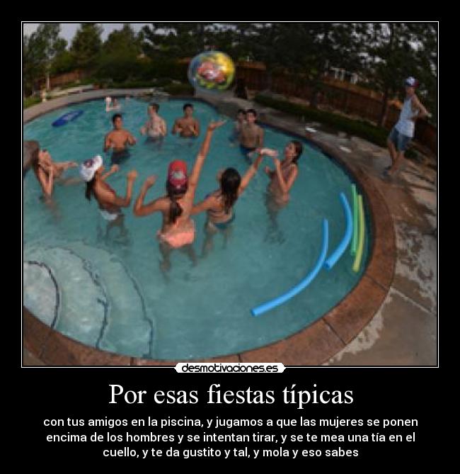 Por esas fiestas típicas - con tus amigos en la piscina, y jugamos a que las mujeres se ponen
encima de los hombres y se intentan tirar, y se te mea una tía en el
cuello, y te da gustito y tal, y mola y eso sabes