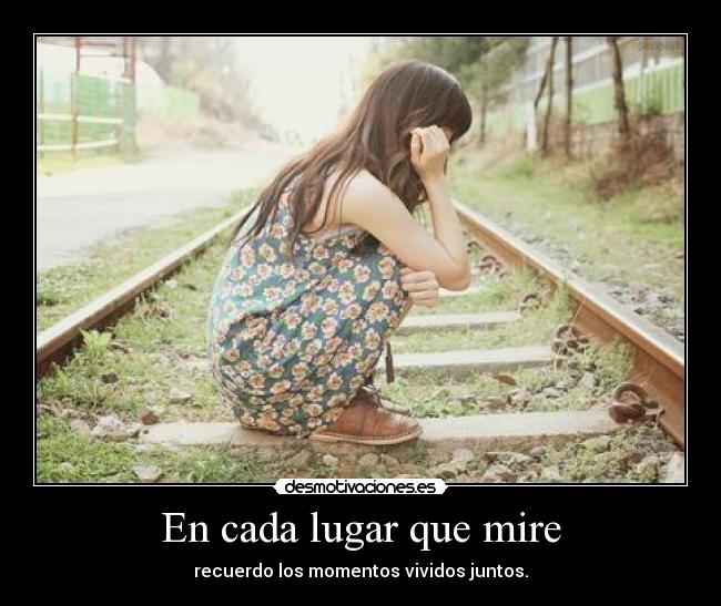 En cada lugar que mire - recuerdo los momentos vividos juntos.