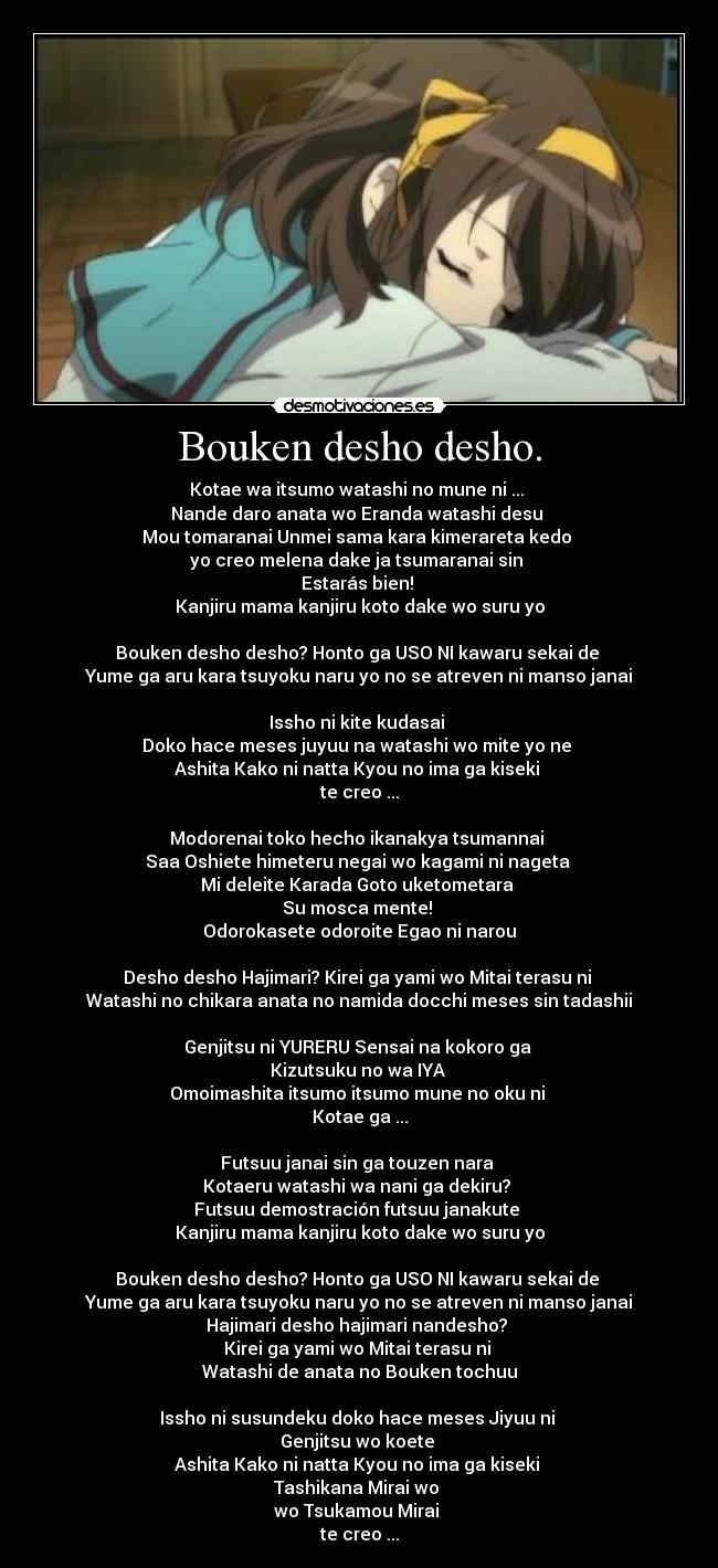 Bouken desho desho. - Kotae wa itsumo watashi no mune ni ...
Nande daro anata wo Eranda watashi desu
Mou tomaranai Unmei sama kara kimerareta kedo
yo creo melena dake ja tsumaranai sin
Estarás bien!
Kanjiru mama kanjiru koto dake wo suru yo
Bouken desho desho? Honto ga USO NI kawaru sekai de
Yume ga aru kara tsuyoku naru yo no se atreven ni manso janai
Issho ni kite kudasai
Doko hace meses juyuu na watashi wo mite yo ne
Ashita Kako ni natta Kyou no ima ga kiseki
te creo ...
Modorenai toko hecho ikanakya tsumannai
Saa Oshiete himeteru negai wo kagami ni nageta
Mi deleite Karada Goto uketometara
Su mosca mente!
Odorokasete odoroite Egao ni narou
Desho desho Hajimari? Kirei ga yami wo Mitai terasu ni
Watashi no chikara anata no namida docchi meses sin tadashii
Genjitsu ni YURERU Sensai na kokoro ga
Kizutsuku no wa IYA
Omoimashita itsumo itsumo mune no oku ni
Kotae ga ...
Futsuu janai sin ga touzen nara
Kotaeru watashi wa nani ga dekiru?
Futsuu demostración futsuu janakute
Kanjiru mama kanjiru koto dake wo suru yo
Bouken desho desho? Honto ga USO NI kawaru sekai de
Yume ga aru kara tsuyoku naru yo no se atreven ni manso janai
Hajimari desho hajimari nandesho?
Kirei ga yami wo Mitai terasu ni
Watashi de anata no Bouken tochuu
Issho ni susundeku doko hace meses Jiyuu ni
Genjitsu wo koete
Ashita Kako ni natta Kyou no ima ga kiseki
Tashikana Mirai wo
wo Tsukamou Mirai
te creo ...