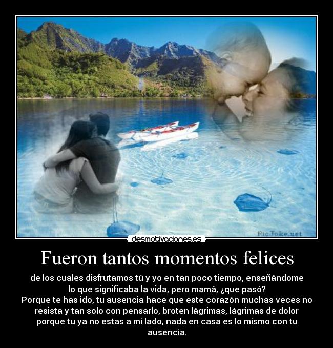 Fueron tantos momentos felices - de los cuales disfrutamos tú y yo en tan poco tiempo, enseñándome
lo que significaba la vida, pero mamá, ¿que pasó?
Porque te has ido, tu ausencia hace que este corazón muchas veces no
resista y tan solo con pensarlo, broten lágrimas, lágrimas de dolor
porque tu ya no estas a mi lado, nada en casa es lo mismo con tu
ausencia.