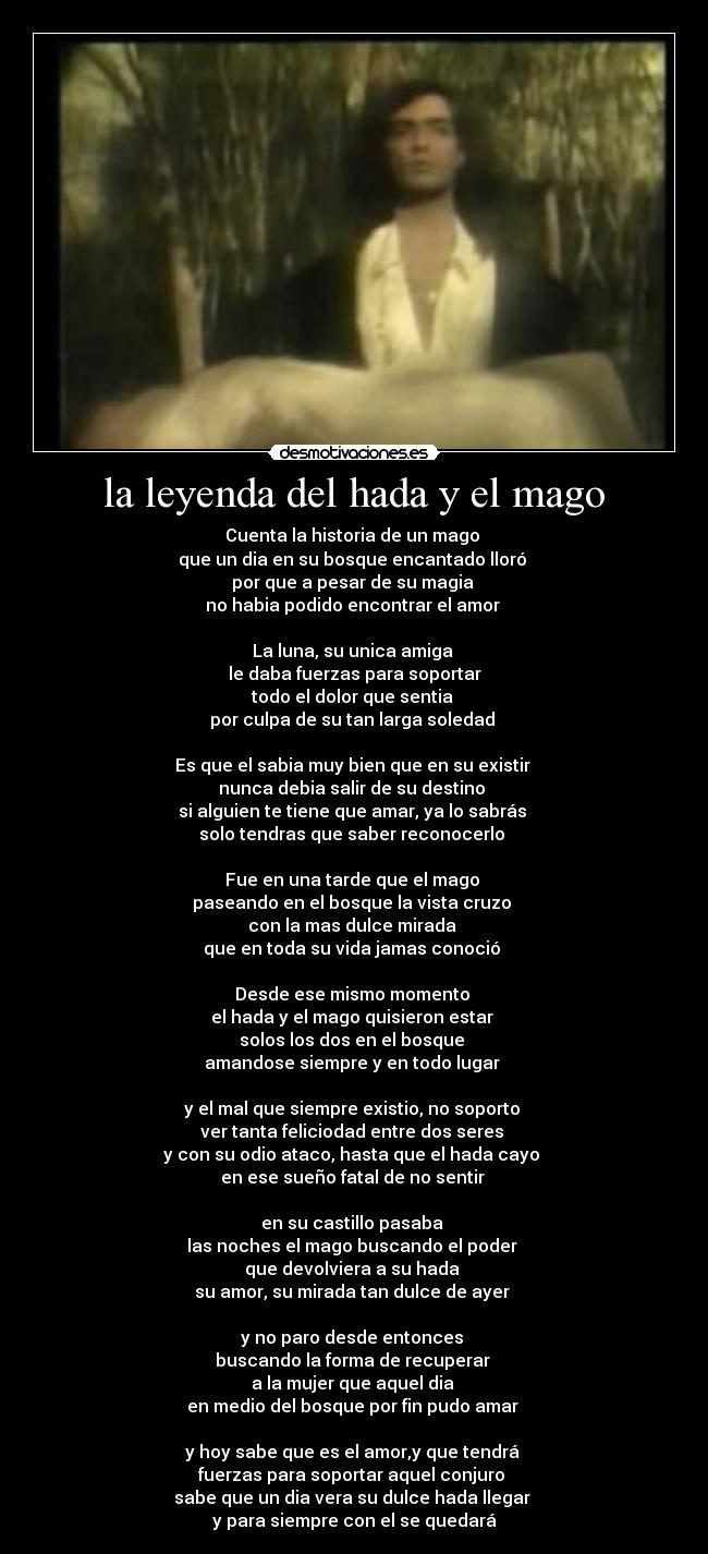 la leyenda del hada y el mago - Cuenta la historia de un mago 
que un dia en su bosque encantado lloró 
por que a pesar de su magia 
no habia podido encontrar el amor 

La luna, su unica amiga 
le daba fuerzas para soportar
todo el dolor que sentia 
por culpa de su tan larga soledad 

Es que el sabia muy bien que en su existir 
nunca debia salir de su destino 
si alguien te tiene que amar, ya lo sabrás 
solo tendras que saber reconocerlo 

Fue en una tarde que el mago 
paseando en el bosque la vista cruzo 
con la mas dulce mirada 
que en toda su vida jamas conoció 

Desde ese mismo momento 
el hada y el mago quisieron estar 
solos los dos en el bosque 
amandose siempre y en todo lugar 

y el mal que siempre existio, no soporto 
ver tanta feliciodad entre dos seres 
y con su odio ataco, hasta que el hada cayo 
en ese sueño fatal de no sentir 

en su castillo pasaba 
las noches el mago buscando el poder 
que devolviera a su hada 
su amor, su mirada tan dulce de ayer 

y no paro desde entonces 
buscando la forma de recuperar 
a la mujer que aquel dia 
en medio del bosque por fin pudo amar 

y hoy sabe que es el amor,y que tendrá 
fuerzas para soportar aquel conjuro 
sabe que un dia vera su dulce hada llegar 
y para siempre con el se quedará