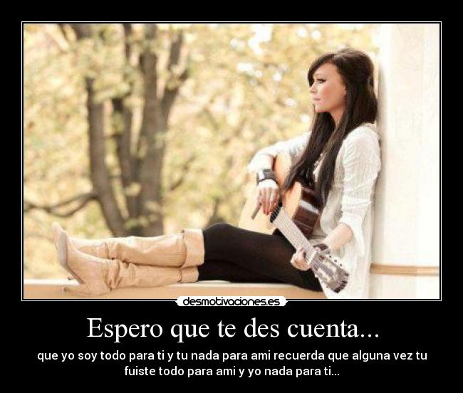 Espero que te des cuenta... - que yo soy todo para ti y tu nada para ami recuerda que alguna vez tu
fuiste todo para ami y yo nada para ti...