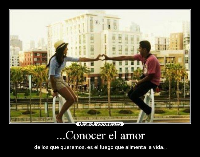 ...Conocer el amor - de los que queremos, es el fuego que alimenta la vida...
