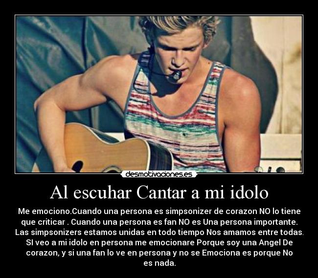 Al escuhar Cantar a mi idolo - Me emociono.Cuando una persona es simpsonizer de corazon NO lo tiene
que criticar . Cuando una persona es fan NO es Una persona importante.
Las simpsonizers estamos unidas en todo tiempo Nos amamos entre todas.
SI veo a mi idolo en persona me emocionare Porque soy una Angel De
corazon, y si una fan lo ve en persona y no se Emociona es porque No
es nada.