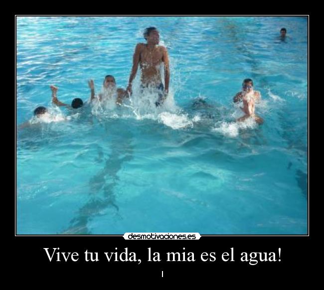 Vive tu vida, la mia es el agua! - 