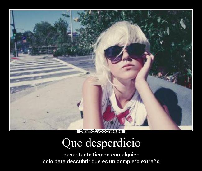 Que desperdicio - pasar tanto tiempo con alguien
solo para descubrir que es un completo extraño