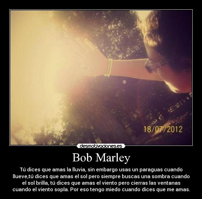 Bob Marley - Tú dices que amas la lluvia, sin embargo usas un paraguas cuando
llueve,tú dices que amas el sol pero siempre buscas una sombra cuando
el sol brilla, tú dices que amas el viento pero cierras las ventanas
cuando el viento sopla. Por eso tengo miedo cuando dices que me amas.