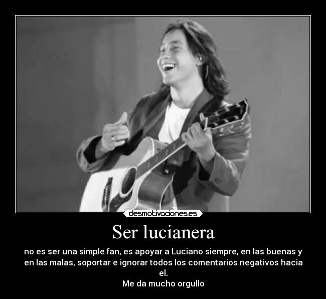Ser lucianera - no es ser una simple fan, es apoyar a Luciano siempre, en las buenas y
en las malas, soportar e ignorar todos los comentarios negativos hacia
el.
Me da mucho orgullo