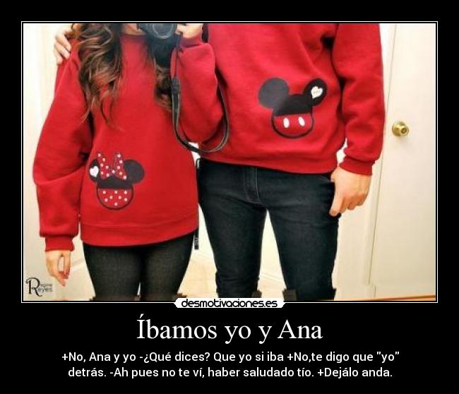 Íbamos yo y Ana - +No, Ana y yo -¿Qué dices? Que yo si iba +No,te digo que yo
detrás. -Ah pues no te ví, haber saludado tío. +Dejálo anda.