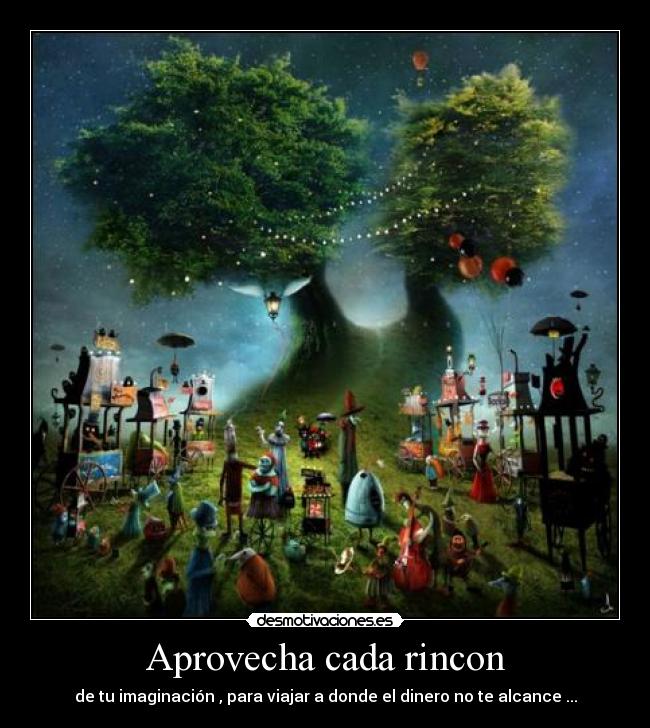 Aprovecha cada rincon - de tu imaginación , para viajar a donde el dinero no te alcance ...