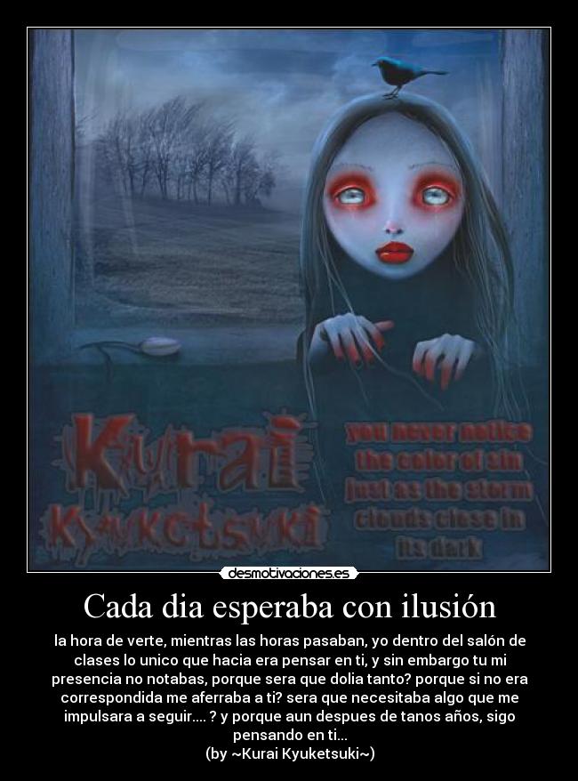 Cada dia esperaba con ilusión - la hora de verte, mientras las horas pasaban, yo dentro del salón de
clases lo unico que hacia era pensar en ti, y sin embargo tu mi
presencia no notabas, porque sera que dolia tanto? porque si no era
correspondida me aferraba a ti? sera que necesitaba algo que me
impulsara a seguir.... ? y porque aun despues de tanos años, sigo
pensando en ti...
(by ~Kurai Kyuketsuki~)