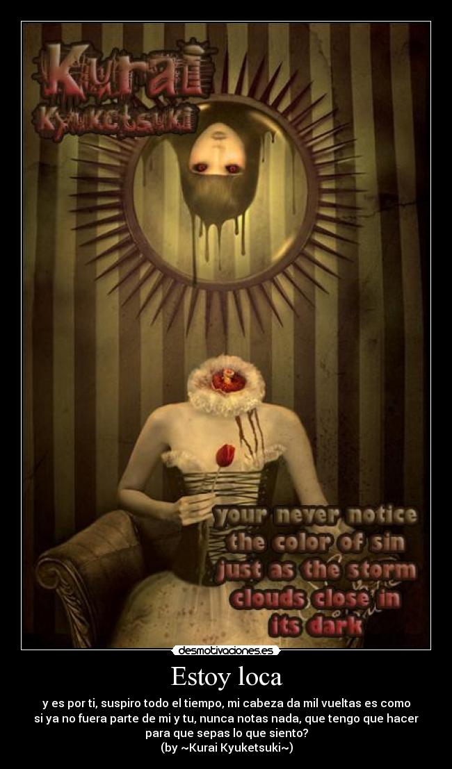Estoy loca - y es por ti, suspiro todo el tiempo, mi cabeza da mil vueltas es como
si ya no fuera parte de mi y tu, nunca notas nada, que tengo que hacer
para que sepas lo que siento?
(by ~Kurai Kyuketsuki~)