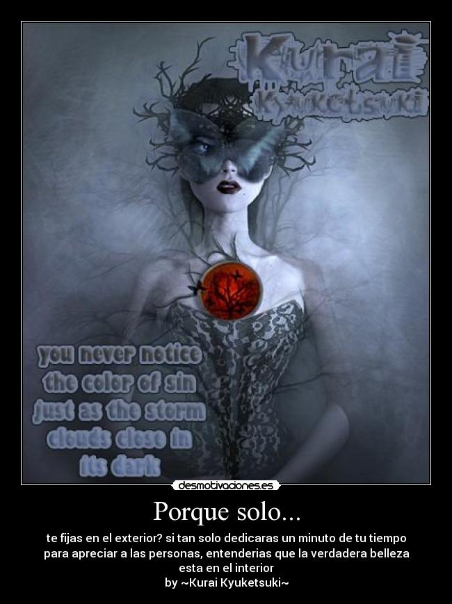 Porque solo... - te fijas en el exterior? si tan solo dedicaras un minuto de tu tiempo
para apreciar a las personas, entenderias que la verdadera belleza
esta en el interior
by ~Kurai Kyuketsuki~