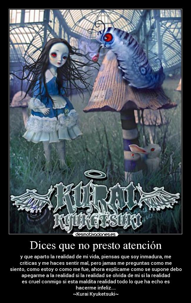 Dices que no presto atención - y que aparto la realidad de mi vida, piensas que soy inmadura, me
criticas y me haces sentir mal, pero jamas me preguntas como me
siento, como estoy o como me fue, ahora explicame como se supone debo
apegarme a la realidad si la realidad se olvida de mi si la realidad
es cruel conmigo si esta maldita realidad todo lo que ha echo es
hacerme infeliz....
~Kurai Kyuketsuki~