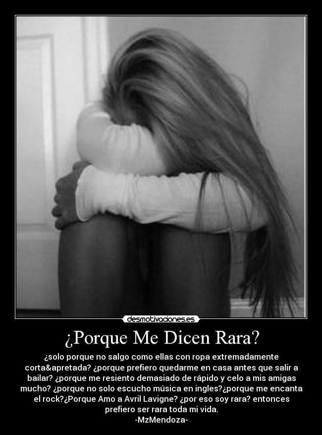 ¿Porque Me Dicen Rara? - ¿solo porque no salgo como ellas con ropa extremadamente
corta&apretada? ¿porque prefiero quedarme en casa antes que salir a
bailar? ¿porque me resiento demasiado de rápido y celo a mis amigas
mucho? ¿porque no solo escucho música en ingles?¿porque me encanta
el rock?¿Porque Amo a Avril Lavigne? ¿por eso soy rara? entonces
prefiero ser rara toda mi vida.
-MzMendoza-