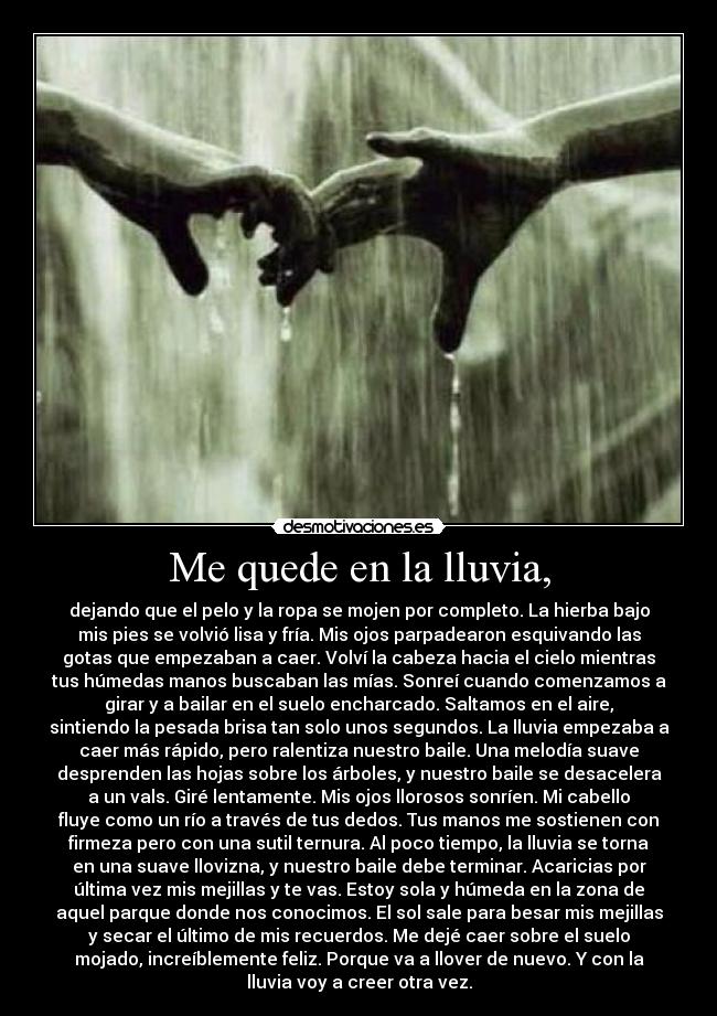 Me quede en la lluvia, - dejando que el pelo y la ropa se mojen por completo. La hierba bajo
mis pies se volvió lisa y fría. Mis ojos parpadearon esquivando las
gotas que empezaban a caer. Volví la cabeza hacia el cielo mientras
tus húmedas manos buscaban las mías. Sonreí cuando comenzamos a
girar y a bailar en el suelo encharcado. Saltamos en el aire,
sintiendo la pesada brisa tan solo unos segundos. La lluvia empezaba a
caer más rápido, pero ralentiza nuestro baile. Una melodía suave
desprenden las hojas sobre los árboles, y nuestro baile se desacelera
a un vals. Giré lentamente. Mis ojos llorosos sonríen. Mi cabello
fluye como un río a través de tus dedos. Tus manos me sostienen con
firmeza pero con una sutil ternura. Al poco tiempo, la lluvia se torna
en una suave llovizna, y nuestro baile debe terminar. Acaricias por
última vez mis mejillas y te vas. Estoy sola y húmeda en la zona de
aquel parque donde nos conocimos. El sol sale para besar mis mejillas
y secar el último de mis recuerdos. Me dejé caer sobre el suelo
mojado, increíblemente feliz. Porque va a llover de nuevo. Y con la
lluvia voy a creer otra vez.