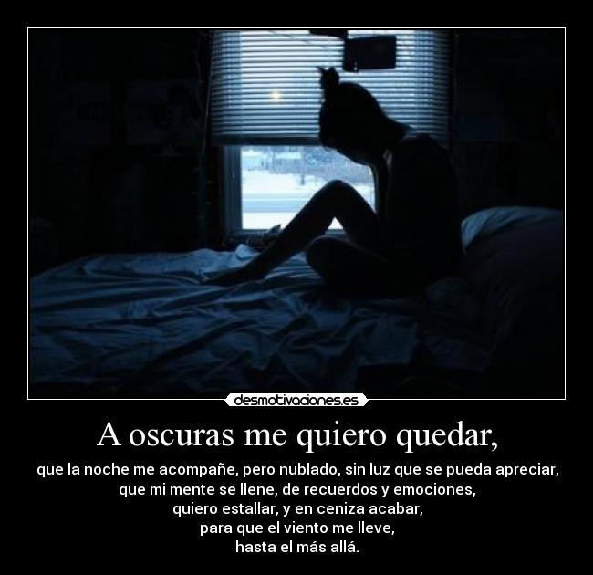 A oscuras me quiero quedar, - que la noche me acompañe, pero nublado, sin luz que se pueda apreciar,
que mi mente se llene, de recuerdos y emociones,
quiero estallar, y en ceniza acabar,
para que el viento me lleve,
hasta el más allá.