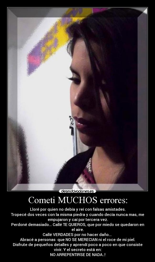 Cometi MUCHOS errores: - Lloré por quien no debía y reí con falsas amistades.
Tropecé dos veces con la misma piedra y cuando decía nunca mas, me
empujaron y caí por tercera vez.
Perdoné demasiado... Callé TE QUIEROS, que por miedo se quedaron en
el aire.
Callé VERDADES por no hacer daño...
Abracé a personas que NO SE MERECIAN ni el roce de mi piel.
Disfrute de pequeños detalles y aprendí poco a poco en que consiste
vivir. Y el secreto está en:
NO ARREPENTIRSE DE NADA..!