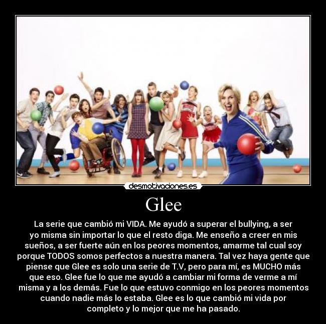 Glee - La serie que cambió mi VIDA. Me ayudó a superar el bullying, a ser
yo misma sin importar lo que el resto diga. Me enseño a creer en mis
sueños, a ser fuerte aún en los peores momentos, amarme tal cual soy
porque TODOS somos perfectos a nuestra manera. Tal vez haya gente que
piense que Glee es solo una serie de T.V, pero para mí, es MUCHO más
que eso. Glee fue lo que me ayudó a cambiar mi forma de verme a mí
misma y a los demás. Fue lo que estuvo conmigo en los peores momentos
cuando nadie más lo estaba. Glee es lo que cambió mi vida por
completo y lo mejor que me ha pasado.