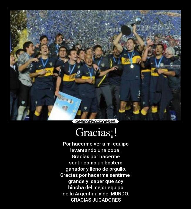 Gracias¡! - Por hacerme ver a mi equipo
levantando una copa .
Gracias por hacerme
sentir como un bostero
ganador y lleno de orgullo.
Gracias por hacerme sentirme
grande y saber que soy
hincha del mejor equipo
de la Argentina y del MUNDO.
GRACIAS JUGADORES
