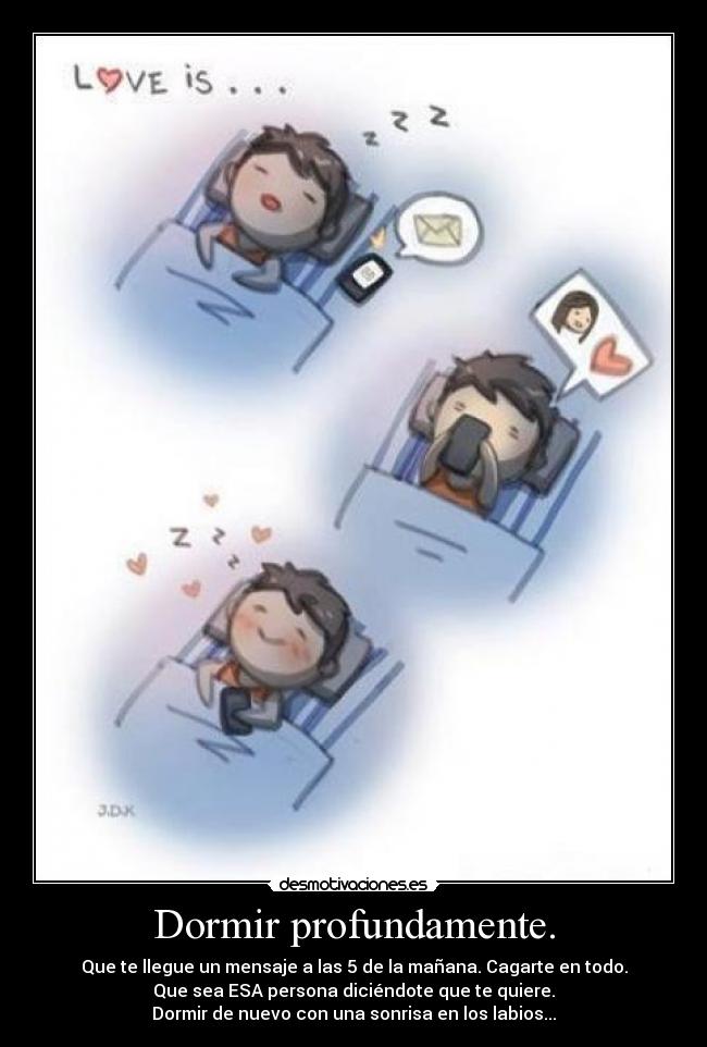 Dormir profundamente. - Que te llegue un mensaje a las 5 de la mañana. Cagarte en todo.
Que sea ESA persona diciéndote que te quiere.
Dormir de nuevo con una sonrisa en los labios...