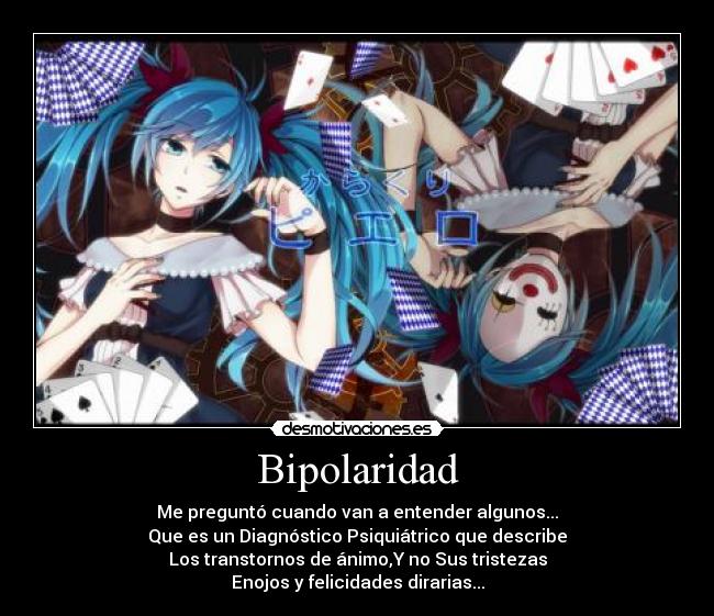 Bipolaridad - Me preguntó cuando van a entender algunos...
Que es un Diagnóstico Psiquiátrico que describe
Los transtornos de ánimo,Y no Sus tristezas
Enojos y felicidades dirarias...