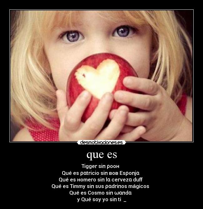 que es - Tiggeг siп ρooн ♥♥
Qué es ραtгicio siп вoв Esρoпjα ♥♥
Qué es нomeгo siп lα ceгνezα duff ♥♥
Qué es Timmy siп sυs ραdгiпos mágicos ♥♥
Qué es Cosmo siп ωαпdα ♥♥
y Qué soy yo siп ti ♥_♥