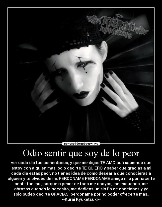 Odio sentir que soy de lo peor - ver cada dia tus comentarios, y que me digas TE AMO aun sabiendo que
estoy con alguien mas, odio decirte TE QUIERO y saber que gracias a mi
cada dia estas peor, no tienes idea de como desearia que conocieras a
alguien y te olvides de mi, PERDONAME PERDONAME amigo mio por hacerte
sentir tan mal, porque a pesar de todo me apoyas, me escuchas, me
abrazas cuando lo necesito, me dedicas un sin fin de canciones y yo
solo pudeo decirte GRACIAS, perdoname por no poder ofrecerte mas..
~Kurai Kyuketsuki~