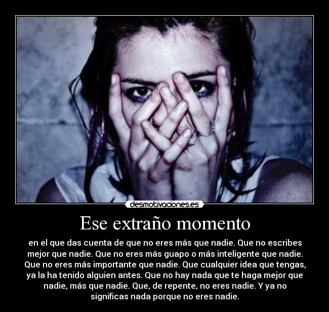Ese extraño momento - en el que das cuenta de que no eres más que nadie. Que no escribes
mejor que nadie. Que no eres más guapo o más inteligente que nadie.
Que no eres más importante que nadie. Que cualquier idea que tengas,
ya la ha tenido alguien antes. Que no hay nada que te haga mejor que
nadie, más que nadie. Que, de repente, no eres nadie. Y ya no
significas nada porque no eres nadie.