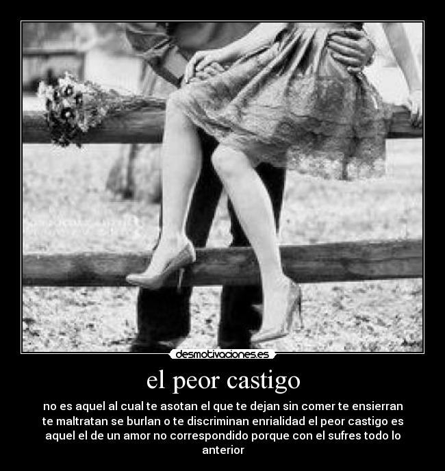 el peor castigo - no es aquel al cual te asotan el que te dejan sin comer te ensierran
te maltratan se burlan o te discriminan enrialidad el peor castigo es
aquel el de un amor no correspondido porque con el sufres todo lo
anterior
