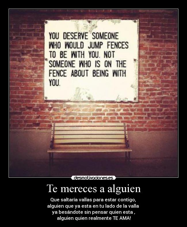 Te mereces a alguien - Que saltaría vallas para estar contigo,
alguien que ya esta en tu lado de la valla
ya besándote sin pensar quien esta ,
alguien quien realmente TE AMA!