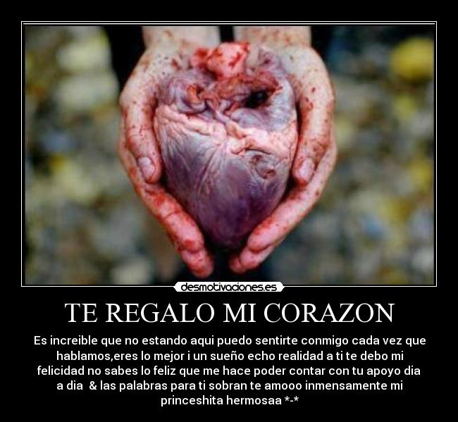 TE REGALO MI CORAZON - Es increible que no estando aqui puedo sentirte conmigo cada vez que
hablamos,eres lo mejor i un sueño echo realidad a ti te debo mi
felicidad no sabes lo feliz que me hace poder contar con tu apoyo dia
a dia & las palabras para ti sobran te amooo inmensamente mi
princeshita hermosaa *-*