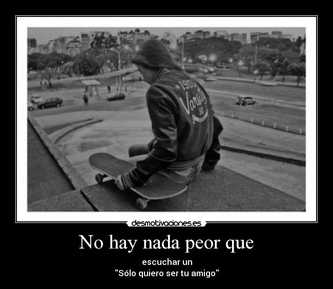 No hay nada peor que - escuchar un
Sólo quiero ser tu amigo